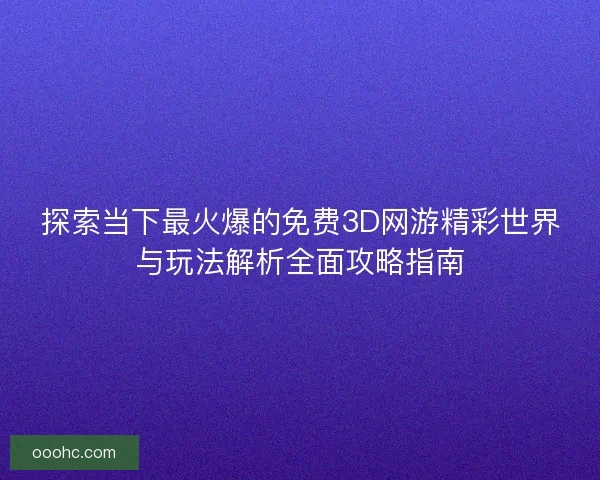 探索当下最火爆的免费3D网游精彩世界与玩法解析全面攻略指南