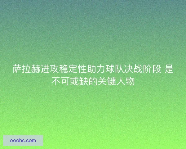 萨拉赫进攻稳定性助力球队决战阶段 是不可或缺的关键人物