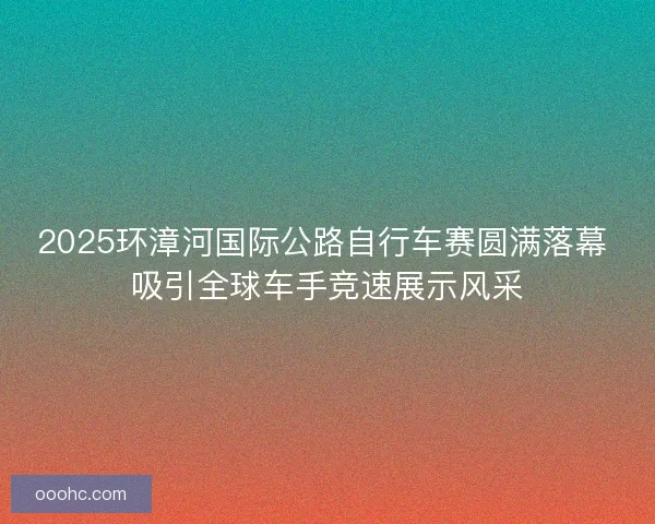 2025环漳河国际公路自行车赛圆满落幕 吸引全球车手竞速展示风采