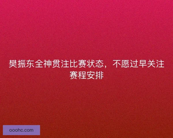 樊振东全神贯注比赛状态，不愿过早关注赛程安排