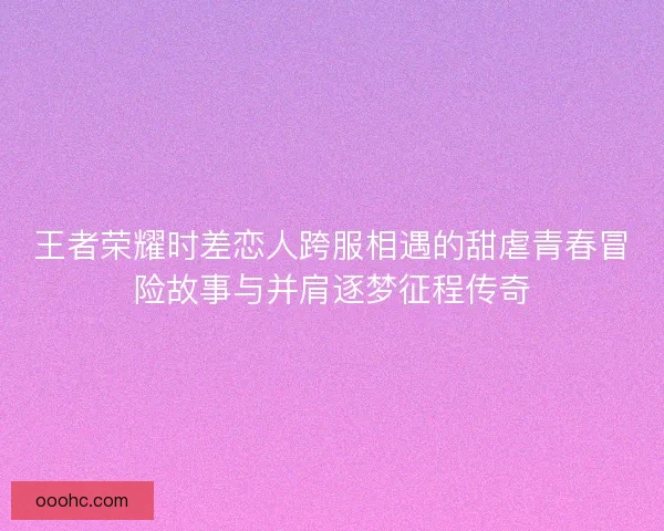王者荣耀时差恋人跨服相遇的甜虐青春冒险故事与并肩逐梦征程传奇 王者荣耀时差恋人跨服相遇的甜虐青春冒险故事与并肩逐梦征程传奇