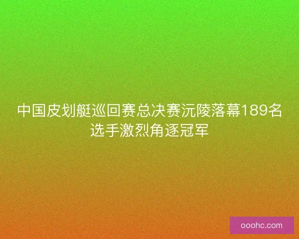 中国皮划艇巡回赛总决赛沅陵落幕189名选手激烈角逐冠军 中国皮划艇巡回赛总决赛沅陵落幕189名选手激烈角逐冠军