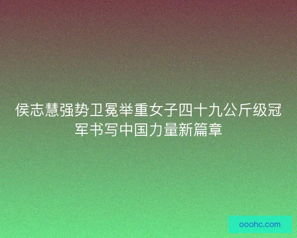 侯志慧强势卫冕举重女子四十九公斤级冠军书写中国力量新篇章