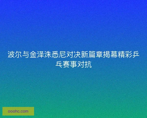 波尔与金泽洙悉尼对决新篇章揭幕精彩乒乓赛事对抗