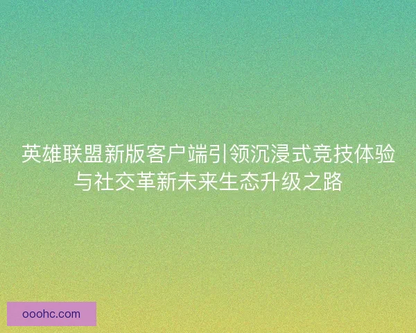 英雄联盟新版客户端引领沉浸式竞技体验与社交革新未来生态升级之路