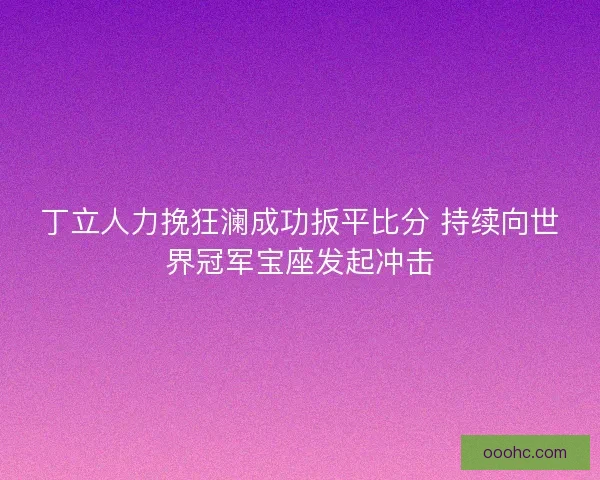 丁立人力挽狂澜成功扳平比分 持续向世界冠军宝座发起冲击