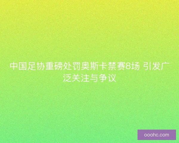 中国足协重磅处罚奥斯卡禁赛8场 引发广泛关注与争议