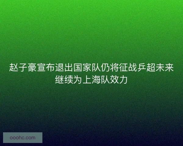 赵子豪宣布退出国家队仍将征战乒超未来继续为上海队效力