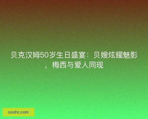 贝克汉姆50岁生日盛宴：贝嫂炫耀魅影，梅西与爱人同现