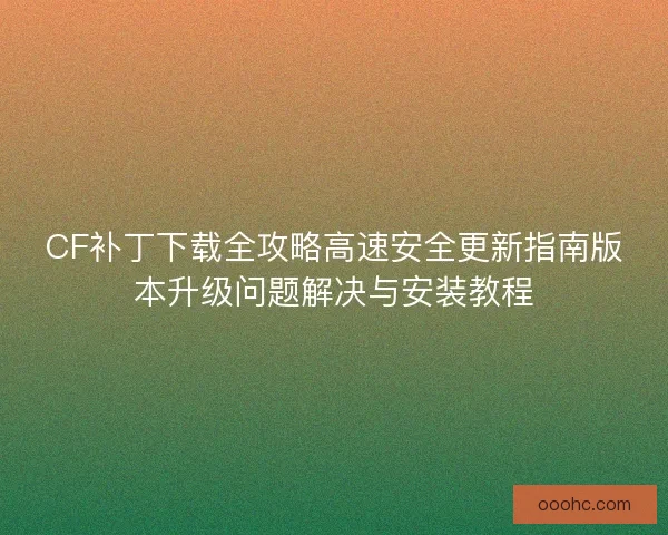 CF补丁下载全攻略高速安全更新指南版本升级问题解决与安装教程 CF补丁下载全攻略高速安全更新指南版本升级问题解决与安装教程