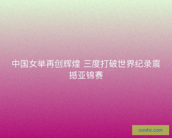中国女举再创辉煌 三度打破世界纪录震撼亚锦赛
