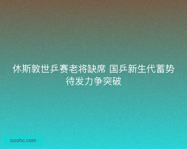 休斯敦世乒赛老将缺席 国乒新生代蓄势待发力争突破 休斯敦世乒赛老将缺席 国乒新生代蓄势待发力争突破