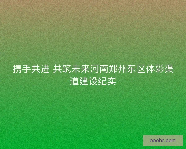 携手共进 共筑未来河南郑州东区体彩渠道建设纪实 携手共进 共筑未来河南郑州东区体彩渠道建设纪实