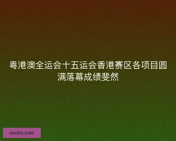 粤港澳全运会十五运会香港赛区各项目圆满落幕成绩斐然