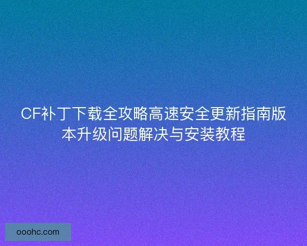 CF补丁下载全攻略高速安全更新指南版本升级问题解决与安装教程 CF补丁下载全攻略高速安全更新指南版本升级问题解决与安装教程