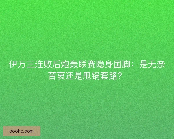 伊万三连败后炮轰联赛隐身国脚：是无奈苦衷还是甩锅套路？