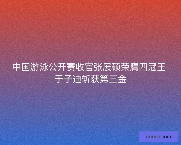 中国游泳公开赛收官张展硕荣膺四冠王 于子迪斩获第三金