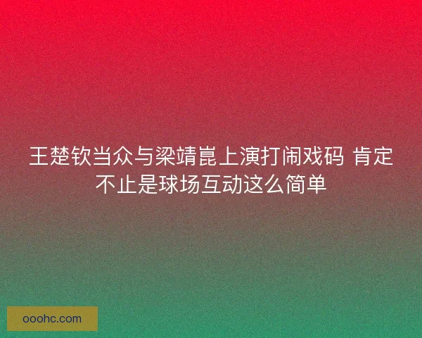 王楚钦当众与梁靖崑上演打闹戏码 肯定不止是球场互动这么简单 王楚钦当众与梁靖崑上演打闹戏码 肯定不止是球场互动这么简单