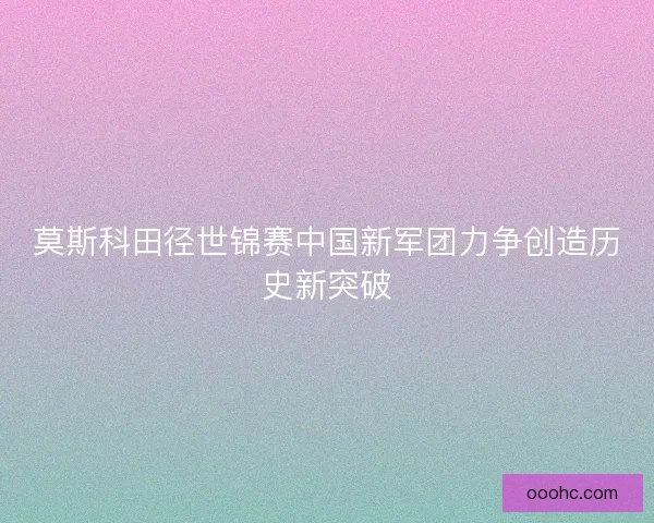 莫斯科田径世锦赛中国新军团力争创造历史新突破 莫斯科田径世锦赛中国新军团力争创造历史新突破