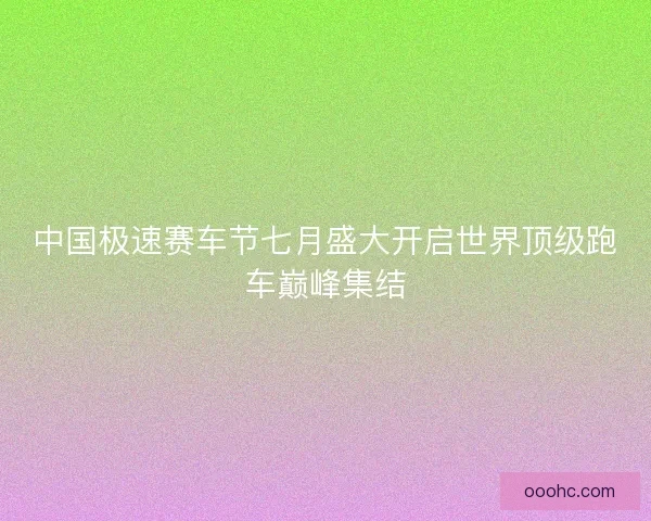 中国极速赛车节七月盛大开启世界顶级跑车巅峰集结 中国极速赛车节七月盛大开启世界顶级跑车巅峰集结