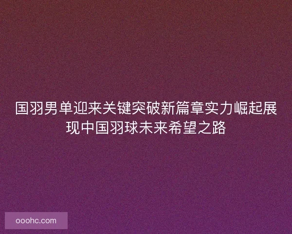 国羽男单迎来关键突破新篇章实力崛起展现中国羽球未来希望之路 国羽男单迎来关键突破新篇章实力崛起展现中国羽球未来希望之路